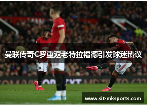 曼联传奇C罗重返老特拉福德引发球迷热议